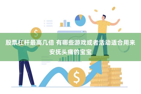 股票杠杆最高几倍 有哪些游戏或者活动适合用来安抚头痛的宝宝