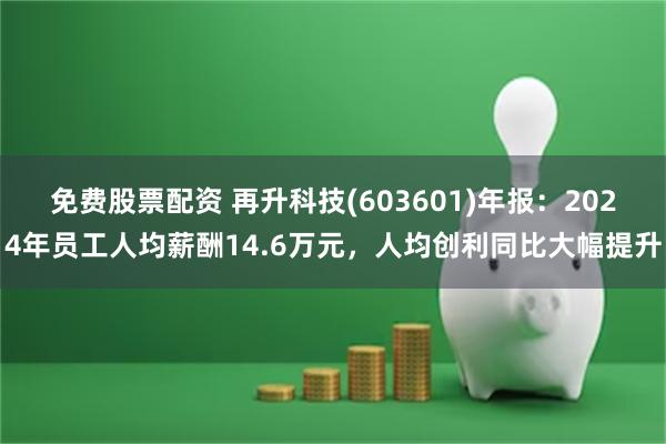 免费股票配资 再升科技(603601)年报：2024年员工人均薪酬14.6万元，人均创利同比大幅提升