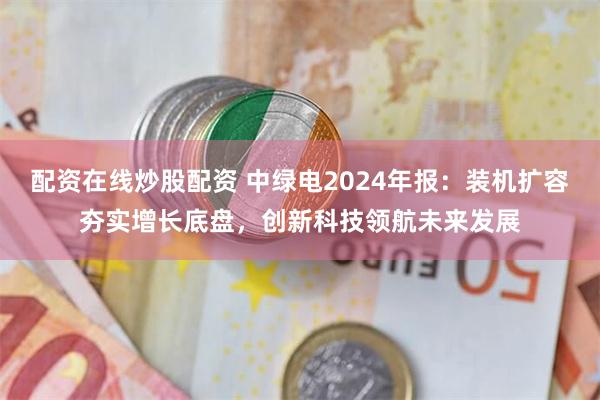 配资在线炒股配资 中绿电2024年报：装机扩容夯实增长底盘，创新科技领航未来发展