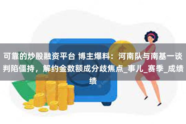 可靠的炒股融资平台 博主爆料：河南队与南基一谈判陷僵持，解约金数额成分歧焦点_事儿_赛季_成绩