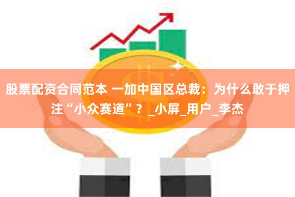 股票配资合同范本 一加中国区总裁：为什么敢于押注“小众赛道”？_小屏_用户_李杰