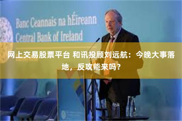 网上交易股票平台 和讯投顾刘远航：今晚大事落地，反攻能来吗？