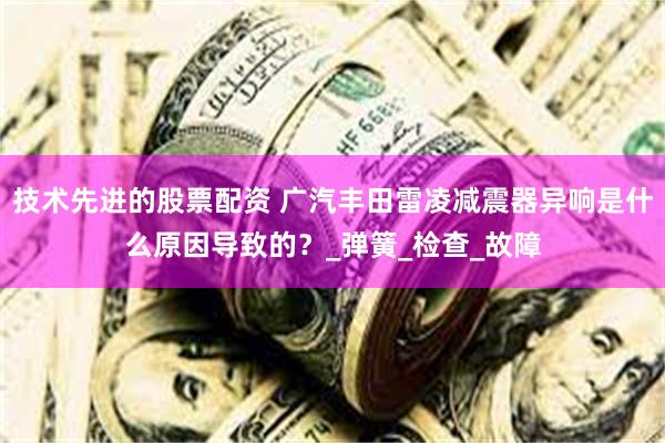 技术先进的股票配资 广汽丰田雷凌减震器异响是什么原因导致的？_弹簧_检查_故障