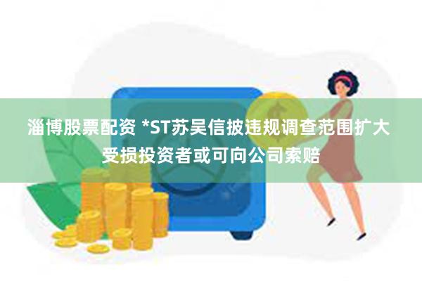 淄博股票配资 *ST苏吴信披违规调查范围扩大 受损投资者或可向公司索赔