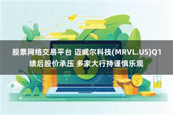 股票网络交易平台 迈威尔科技(MRVL.US)Q1绩后股价承压 多家大行持谨慎乐观