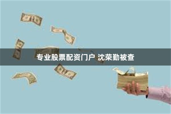 专业股票配资门户 沈荣勤被查