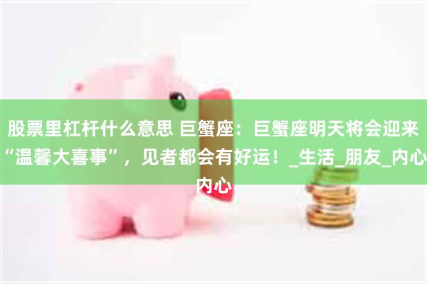 股票里杠杆什么意思 巨蟹座：巨蟹座明天将会迎来“温馨大喜事”，见者都会有好运！_生活_朋友_内心