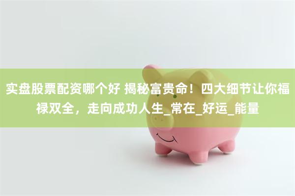 实盘股票配资哪个好 揭秘富贵命！四大细节让你福禄双全，走向成功人生_常在_好运_能量