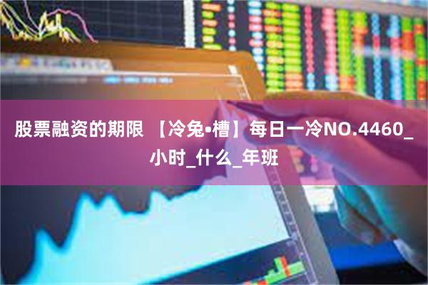 股票融资的期限 【冷兔•槽】每日一冷NO.4460_小时_什么_年班