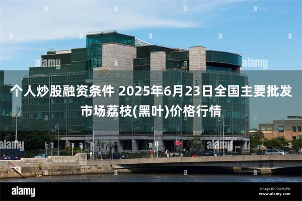 个人炒股融资条件 2025年6月23日全国主要批发市场荔枝(黑叶)价格行情