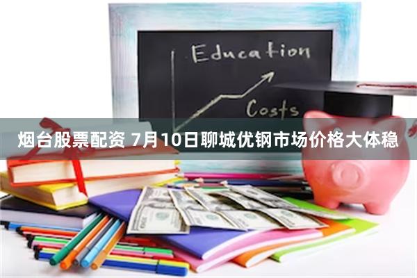烟台股票配资 7月10日聊城优钢市场价格大体稳