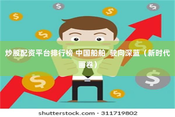 炒股配资平台排行榜 中国船舶  驶向深蓝（新时代画卷）