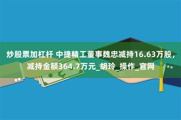 炒股票加杠杆 中捷精工董事魏忠减持16.63万股，减持金额364.7万元_胡玲_操作_官网