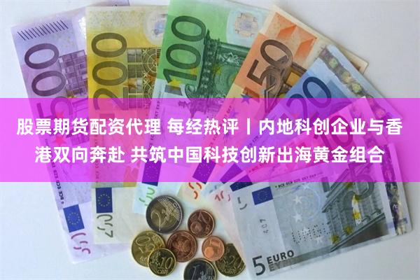 股票期货配资代理 每经热评丨内地科创企业与香港双向奔赴 共筑中国科技创新出海黄金组合