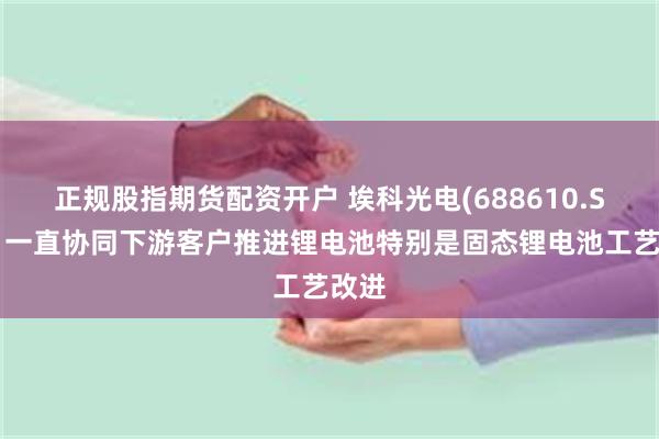 正规股指期货配资开户 埃科光电(688610.SH)：一直协同下游客户推进锂电池特别是固态锂电池工艺改进