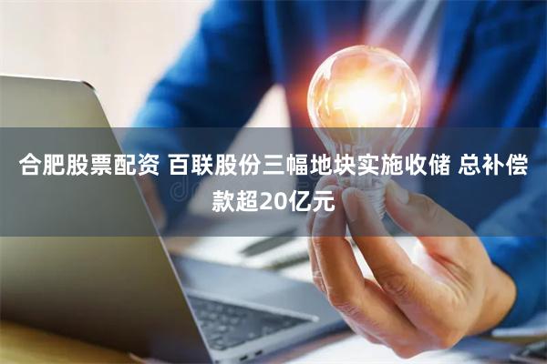 合肥股票配资 百联股份三幅地块实施收储 总补偿款超20亿元
