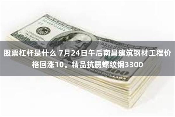 股票杠杆是什么 7月24日午后南昌建筑钢材工程价格回涨10。精品抗震螺纹钢3300