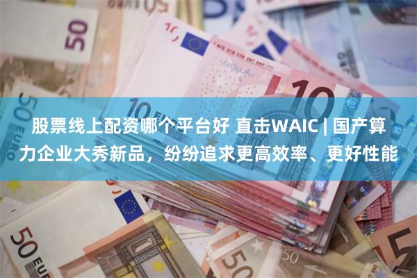 股票线上配资哪个平台好 直击WAIC | 国产算力企业大秀新品，纷纷追求更高效率、更好性能