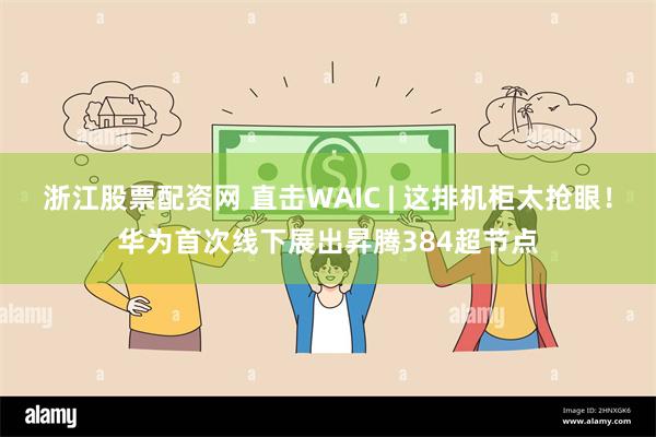 浙江股票配资网 直击WAIC | 这排机柜太抢眼！华为首次线下展出昇腾384超节点