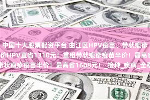 中国十大股票配资平台 曲江区HPV疫苗、带状疱疹疫苗惠民活动来了！九价HPV直省1310元！重组带状疱疹疫苗半价！最高省1608元！_接种_疾病_全程