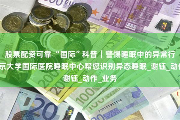 股票配资可靠 “国际”科普｜警惕睡眠中的异常行为：北京大学国际医院睡眠中心帮您识别异态睡眠_谢钰_动作_业务