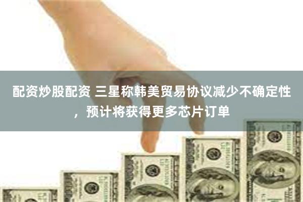 配资炒股配资 三星称韩美贸易协议减少不确定性，预计将获得更多芯片订单