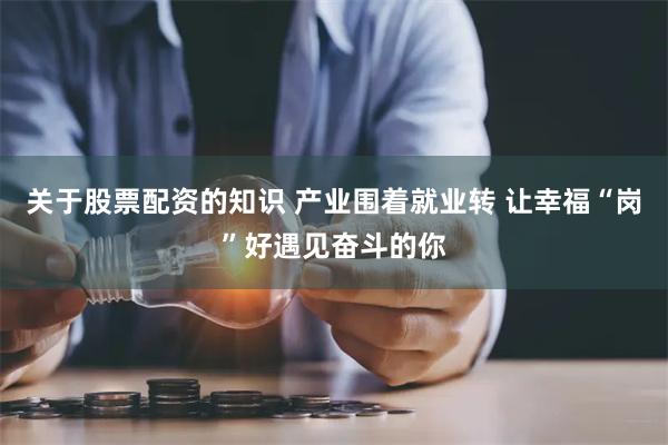 关于股票配资的知识 产业围着就业转 让幸福“岗”好遇见奋斗的你