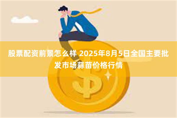 股票配资前景怎么样 2025年8月5日全国主要批发市场蒜苗价格行情