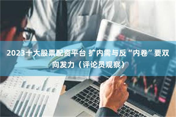 2023十大股票配资平台 扩内需与反“内卷”要双向发力（评论员观察）