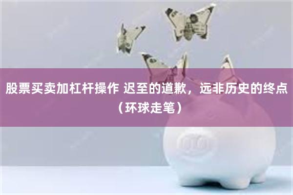 股票买卖加杠杆操作 迟至的道歉，远非历史的终点（环球走笔）