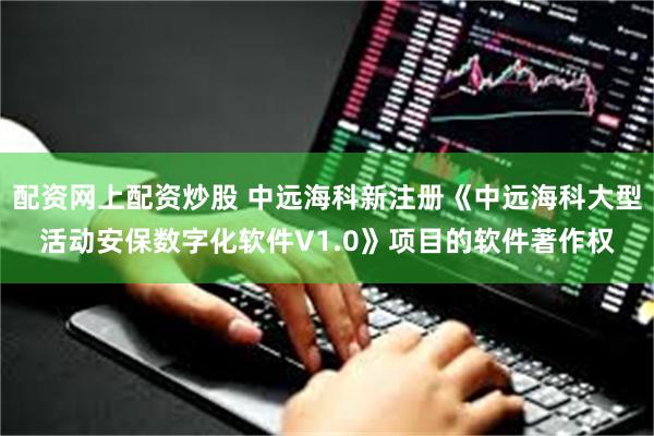 配资网上配资炒股 中远海科新注册《中远海科大型活动安保数字化软件V1.0》项目的软件著作权