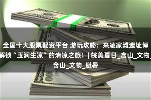 全国十大股票配资平台 游玩攻略：来凌家滩遗址博物馆解锁“玉润生凉”的清凉之旅！| 皖美夏日_含山_文物_避暑