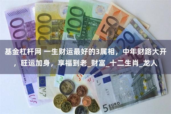 基金杠杆网 一生财运最好的3属相，中年财路大开，旺运加身，享福到老_财富_十二生肖_龙人