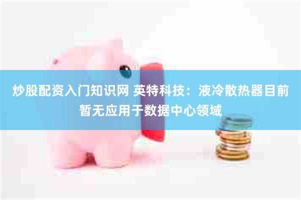 炒股配资入门知识网 英特科技：液冷散热器目前暂无应用于数据中心领域