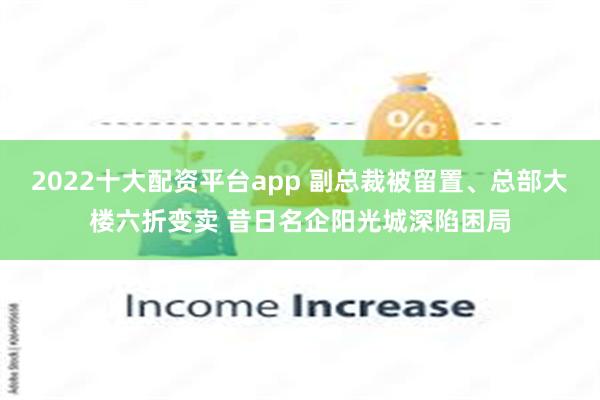 2022十大配资平台app 副总裁被留置、总部大楼六折变卖 昔日名企阳光城深陷困局