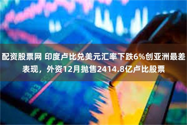 配资股票网 印度卢比兑美元汇率下跌6%创亚洲最差表现，外资12月抛售2414.8亿卢比股票